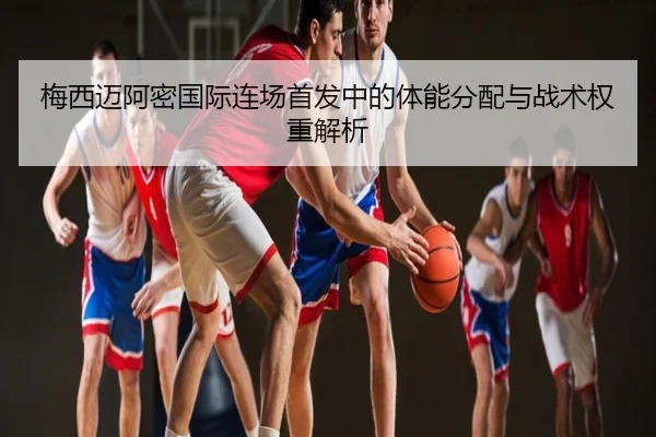 梅西迈阿密国际连场首发中的体能分配与战术权重解析