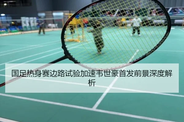 国足热身赛边路试验加速韦世豪首发前景深度解析
