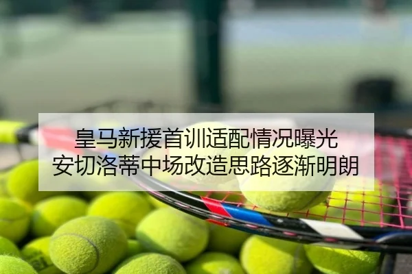 皇马新援首训适配情况曝光 安切洛蒂中场改造思路逐渐明朗