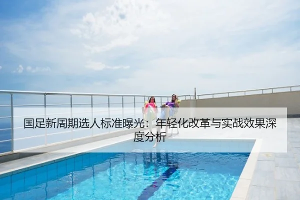 国足新周期选人标准曝光：年轻化改革与实战效果深度分析