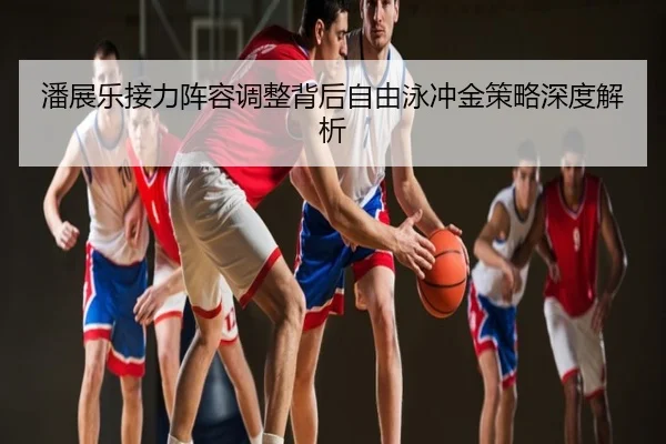 潘展乐接力阵容调整背后自由泳冲金策略深度解析