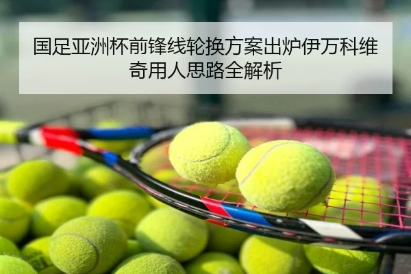 国足亚洲杯前锋线轮换方案出炉伊万科维奇用人思路全解析