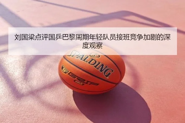 刘国梁点评国乒巴黎周期年轻队员接班竞争加剧的深度观察