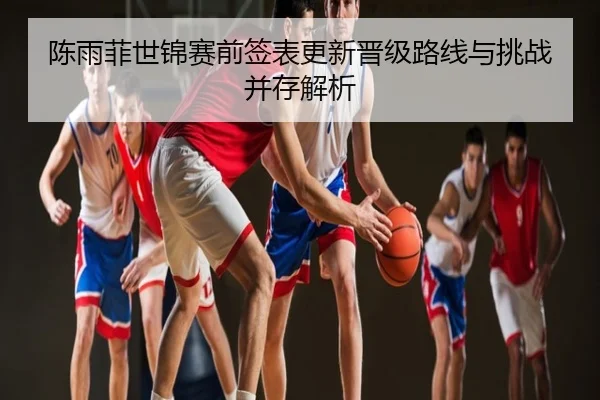 陈雨菲世锦赛前签表更新晋级路线与挑战并存解析