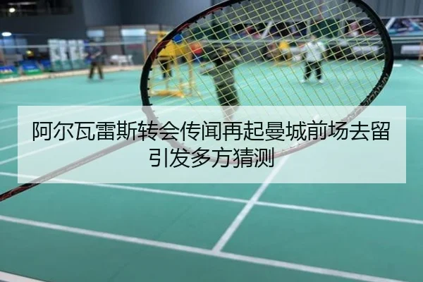 阿尔瓦雷斯转会传闻再起曼城前场去留引发多方猜测
