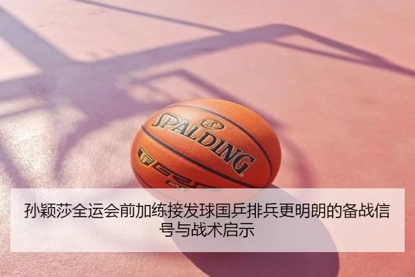 孙颖莎全运会前加练接发球国乒排兵更明朗的备战信号与战术启示