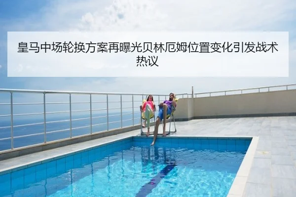 皇马中场轮换方案再曝光贝林厄姆位置变化引发战术热议