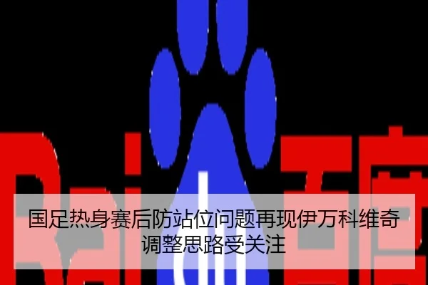 国足热身赛后防站位问题再现伊万科维奇调整思路受关注