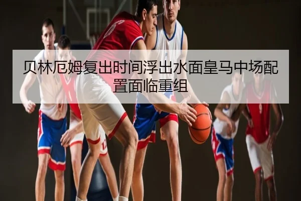 贝林厄姆复出时间浮出水面皇马中场配置面临重组
