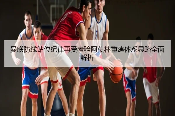 曼联防线站位纪律再受考验阿莫林重建体系思路全面解析