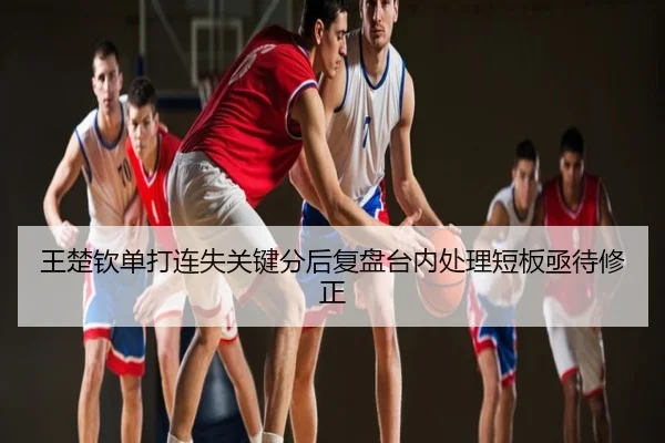 王楚钦单打连失关键分后复盘台内处理短板亟待修正