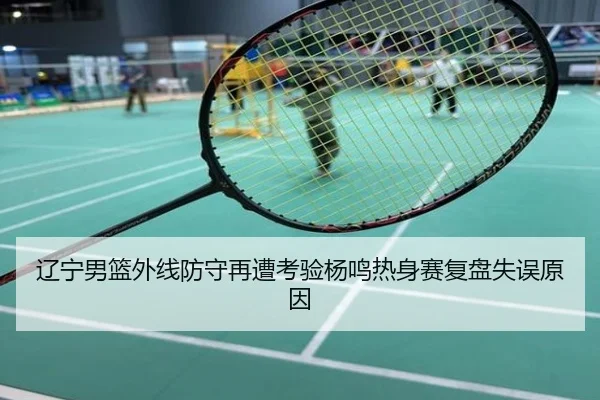 辽宁男篮外线防守再遭考验杨鸣热身赛复盘失误原因