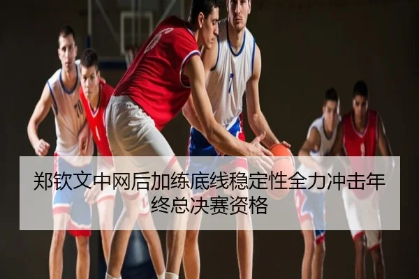 郑钦文中网后加练底线稳定性全力冲击年终总决赛资格