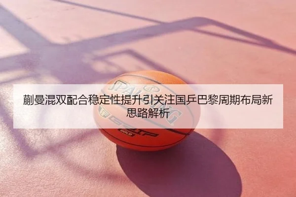 蒯曼混双配合稳定性提升引关注国乒巴黎周期布局新思路解析